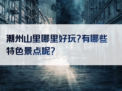 潮州山里哪里好玩？有哪些特色景点呢？