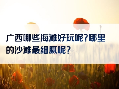 广西哪些海滩好玩呢？哪里的沙滩最细腻呢？