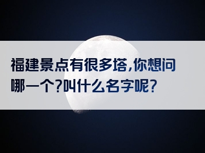 福建景点有很多塔，你想问哪一个？叫什么名字呢？