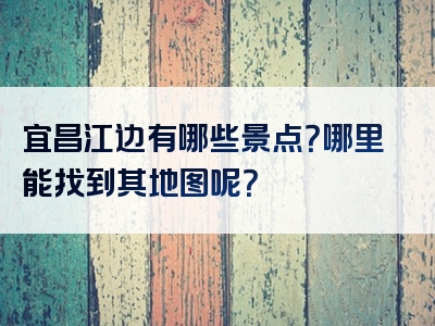 宜昌江边有哪些景点？哪里能找到其地图呢？