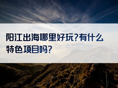 阳江出海哪里好玩？有什么特色项目吗？