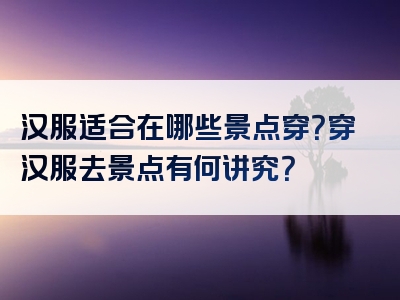 汉服适合在哪些景点穿？穿汉服去景点有何讲究？