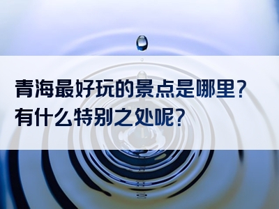 青海最好玩的景点是哪里？有什么特别之处呢？