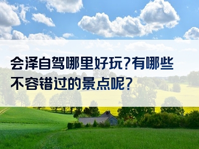 会泽自驾哪里好玩？有哪些不容错过的景点呢？