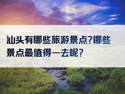 汕头有哪些旅游景点？哪些景点最值得一去呢？