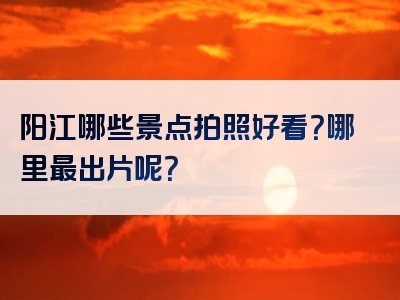 阳江哪些景点拍照好看？哪里最出片呢？