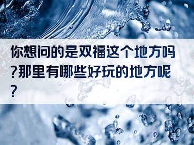 你想问的是双福这个地方吗？那里有哪些好玩的地方呢？