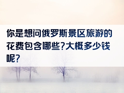 你是想问俄罗斯景区旅游的花费包含哪些？大概多少钱呢？