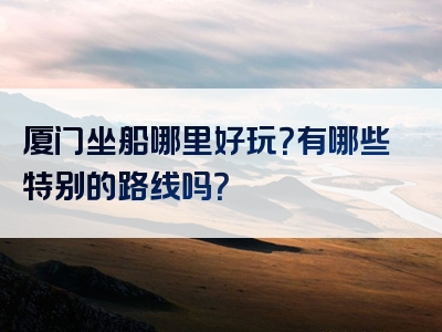 厦门坐船哪里好玩？有哪些特别的路线吗？