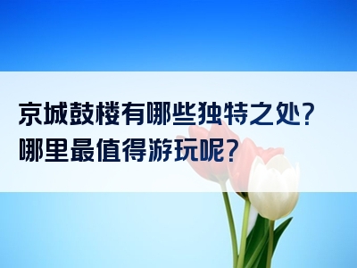 京城鼓楼有哪些独特之处？哪里最值得游玩呢？