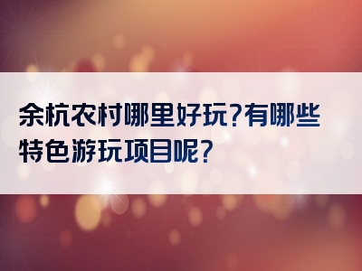 余杭农村哪里好玩？有哪些特色游玩项目呢？