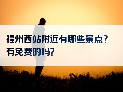 福州西站附近有哪些景点？有免费的吗？