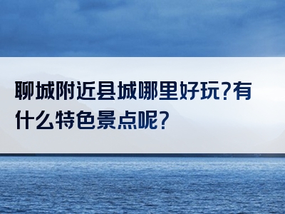 聊城附近县城哪里好玩？有什么特色景点呢？