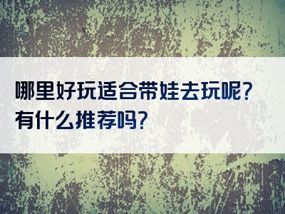 哪里好玩适合带娃去玩呢？有什么推荐吗？