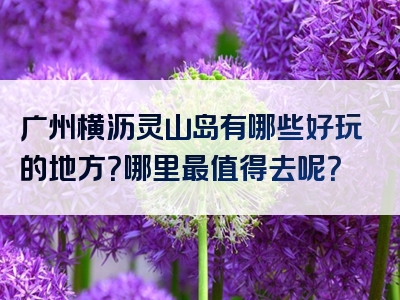 广州横沥灵山岛有哪些好玩的地方？哪里最值得去呢？