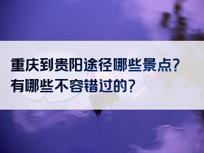 重庆到贵阳途径哪些景点？有哪些不容错过的？