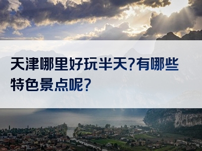 天津哪里好玩半天？有哪些特色景点呢？