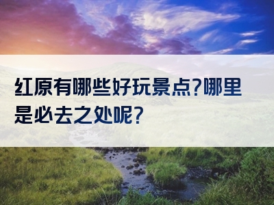 红原有哪些好玩景点？哪里是必去之处呢？