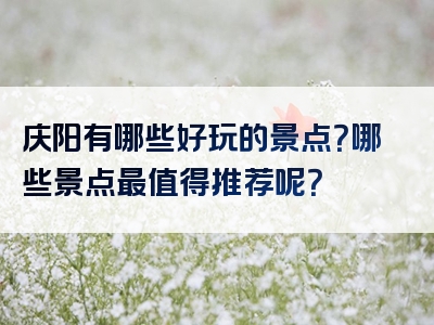 庆阳有哪些好玩的景点？哪些景点最值得推荐呢？