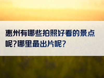 惠州有哪些拍照好看的景点呢？哪里最出片呢？