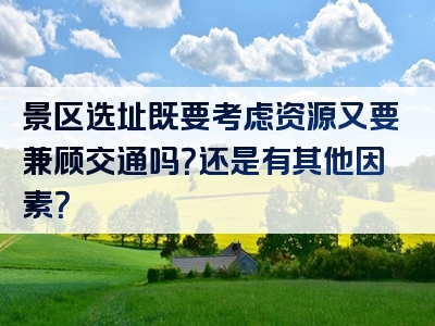 景区选址既要考虑资源又要兼顾交通吗？还是有其他因素？