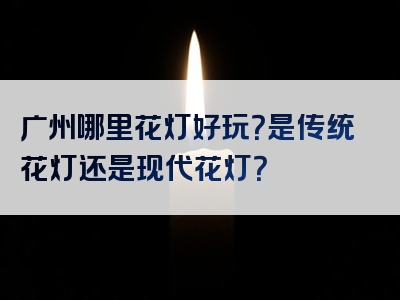 广州哪里花灯好玩？是传统花灯还是现代花灯？