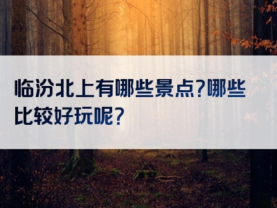 临汾北上有哪些景点？哪些比较好玩呢？
