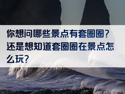 你想问哪些景点有套圈圈？还是想知道套圈圈在景点怎么玩？