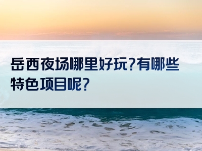 岳西夜场哪里好玩？有哪些特色项目呢？