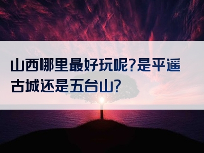 山西哪里最好玩呢？是平遥古城还是五台山？