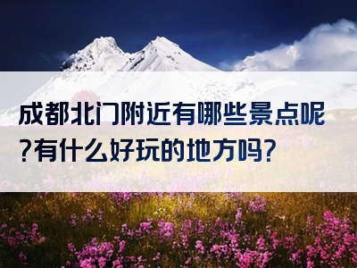 成都北门附近有哪些景点呢？有什么好玩的地方吗？