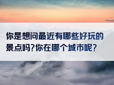 你是想问最近有哪些好玩的景点吗？你在哪个城市呢？