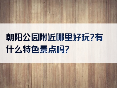 朝阳公园附近哪里好玩？有什么特色景点吗？