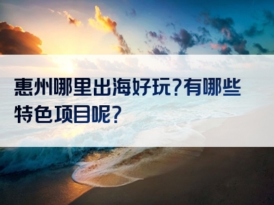 惠州哪里出海好玩？有哪些特色项目呢？