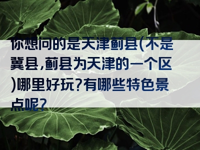 你想问的是天津蓟县（不是冀县，蓟县为天津的一个区）哪里好玩？有哪些特色景点呢？