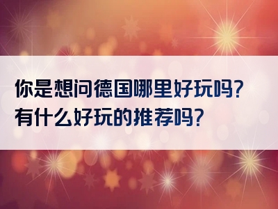 你是想问德国哪里好玩吗？有什么好玩的推荐吗？