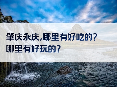 肇庆永庆，哪里有好吃的？哪里有好玩的？