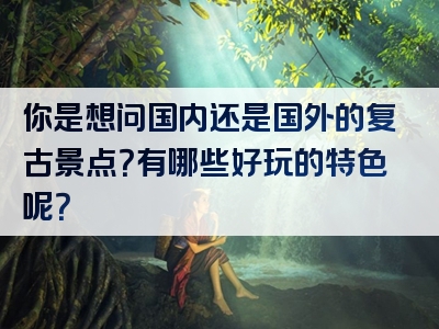 你是想问国内还是国外的复古景点？有哪些好玩的特色呢？