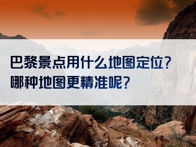 巴黎景点用什么地图定位？哪种地图更精准呢？