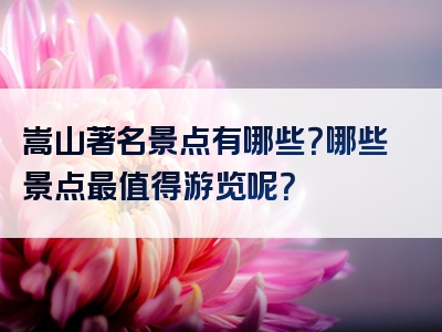 嵩山著名景点有哪些？哪些景点最值得游览呢？