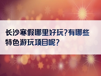 长沙寒假哪里好玩？有哪些特色游玩项目呢？