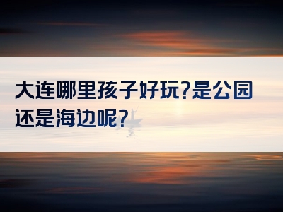 大连哪里孩子好玩？是公园还是海边呢？