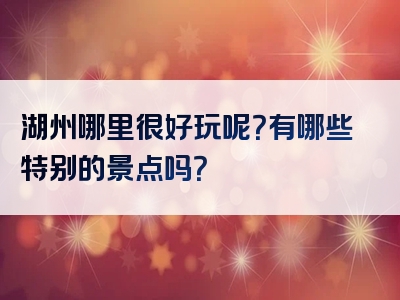 湖州哪里很好玩呢？有哪些特别的景点吗？