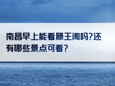 南昌早上能看滕王阁吗？还有哪些景点可看？