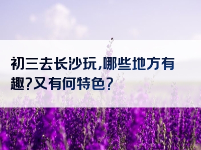 初三去长沙玩，哪些地方有趣？又有何特色？