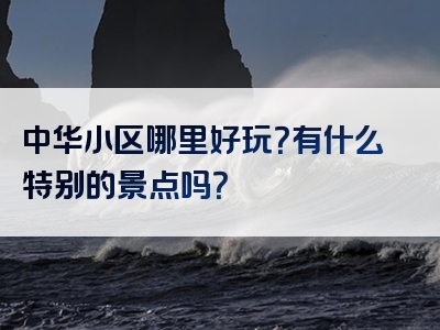 中华小区哪里好玩？有什么特别的景点吗？