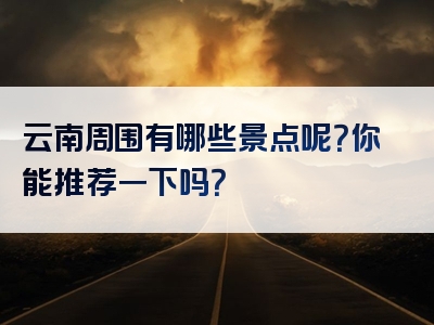 云南周围有哪些景点呢？你能推荐一下吗？