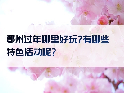 鄂州过年哪里好玩？有哪些特色活动呢？