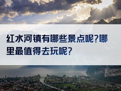 红水河镇有哪些景点呢？哪里最值得去玩呢？