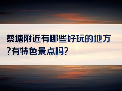 蔡塘附近有哪些好玩的地方？有特色景点吗？